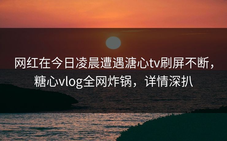 网红在今日凌晨遭遇溏心tv刷屏不断,糖心vlog全网炸锅,详情深扒 网红在今日凌晨遭遇溏心tv刷屏不断,糖心vlog全网炸锅,详情深扒