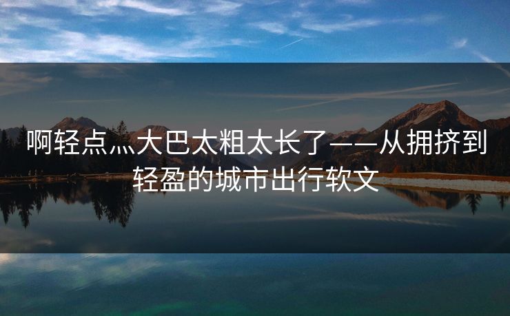 啊轻点灬大巴太粗太长了——从拥挤到轻盈的城市出行软文