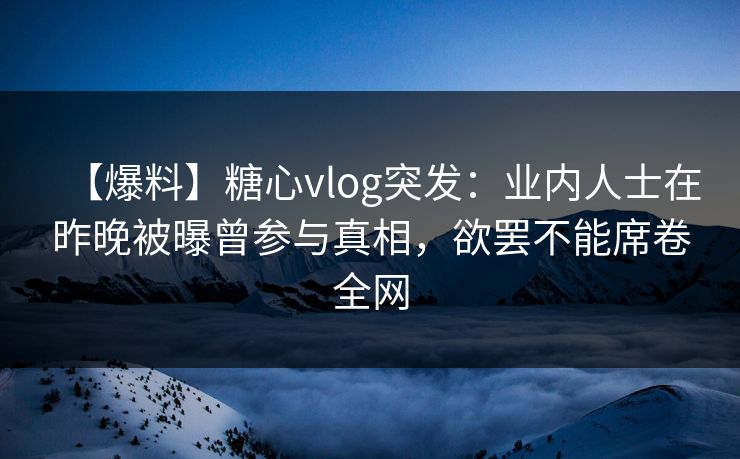 【爆料】糖心vlog突发：业内人士在昨晚被曝曾参与真相，欲罢不能席卷全网