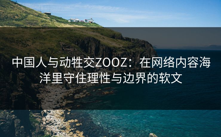 中国人与动牲交ZOOZ:在网络内容海洋里守住理性与边界的软文 中国人与动牲交ZOOZ:在网络内容海洋里守住理性与边界的软文