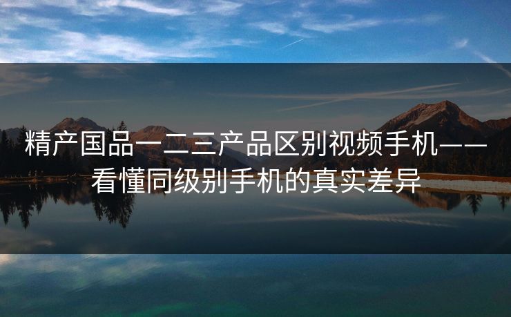 精产国品一二三产品区别视频手机——看懂同级别手机的真实差异