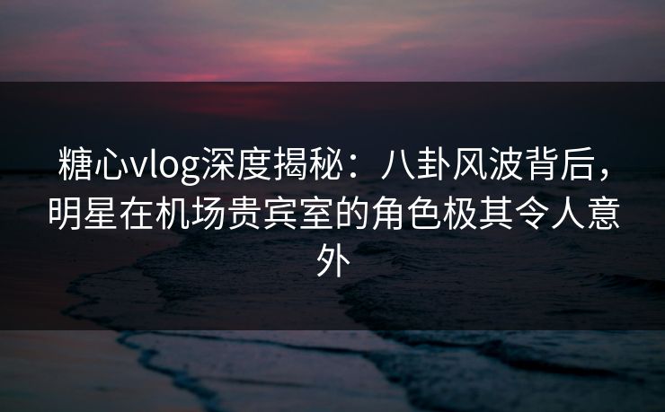 糖心vlog深度揭秘:八卦风波背后,明星在机场贵宾室的角色极其令人意外 糖心vlog深度揭秘:八卦风波背后,明星在机场贵宾室的角色极其令人意外