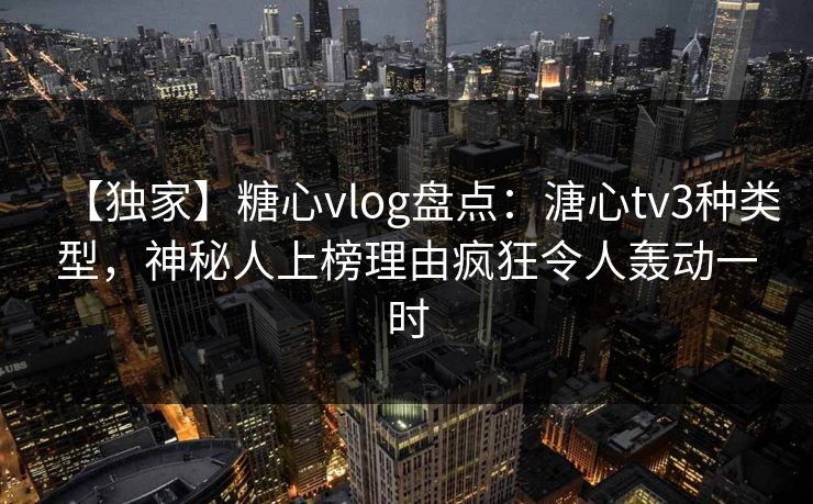 【独家】糖心vlog盘点：溏心tv3种类型，神秘人上榜理由疯狂令人轰动一时