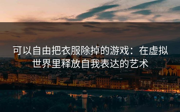 可以自由把衣服除掉的游戏:在虚拟世界里释放自我表达的艺术 可以自由把衣服除掉的游戏:在虚拟世界里释放自我表达的艺术