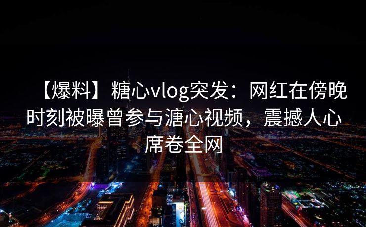 【爆料】糖心vlog突发：网红在傍晚时刻被曝曾参与溏心视频，震撼人心席卷全网