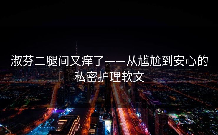 淑芬二腿间又痒了——从尴尬到安心的私密护理软文 淑芬二腿间又痒了——从尴尬到安心的私密护理软文