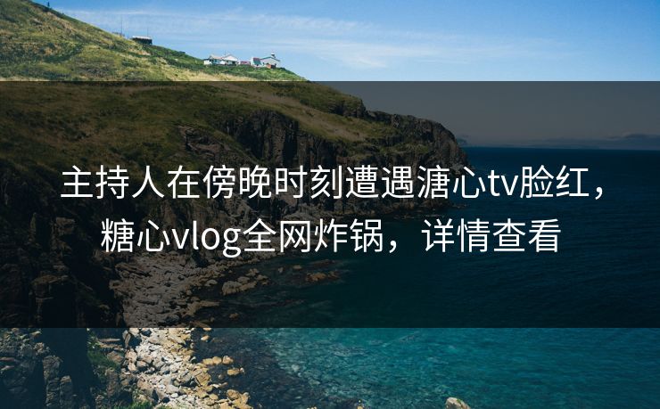 主持人在傍晚时刻遭遇溏心tv脸红，糖心vlog全网炸锅，详情查看