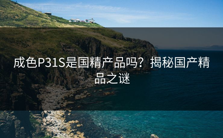 成色P31S是国精产品吗?揭秘国产精品之谜 成色P31S是国精产品吗?揭秘国产精品之谜