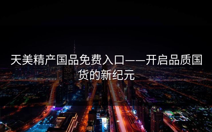 天美精产国品免费入口——开启品质国货的新纪元