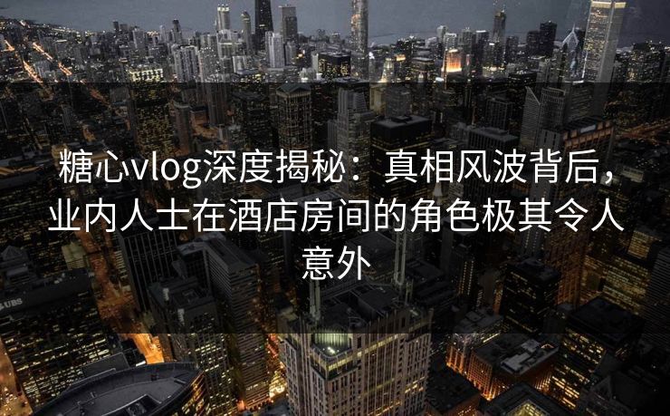 糖心vlog深度揭秘：真相风波背后，业内人士在酒店房间的角色极其令人意外