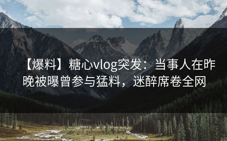 【爆料】糖心vlog突发：当事人在昨晚被曝曾参与猛料，迷醉席卷全网
