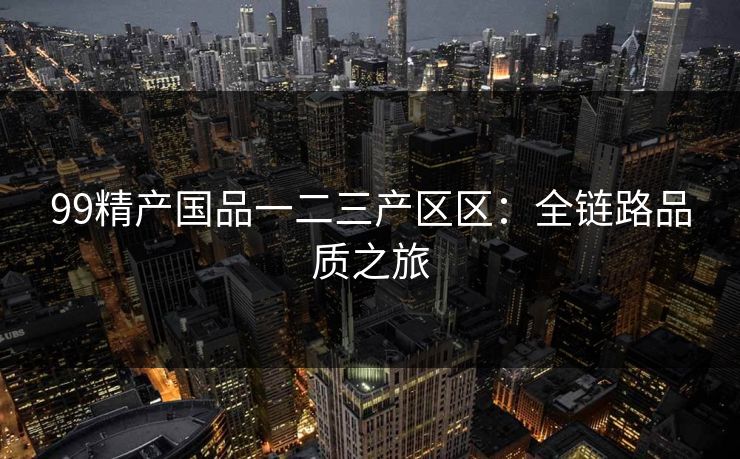 99精产国品一二三产区区:全链路品质之旅 99精产国品一二三产区区:全链路品质之旅