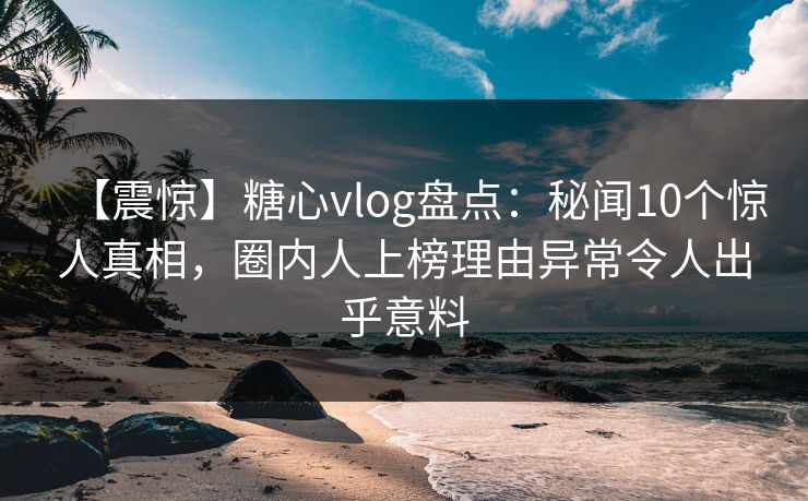 【震惊】糖心vlog盘点：秘闻10个惊人真相，圈内人上榜理由异常令人出乎意料