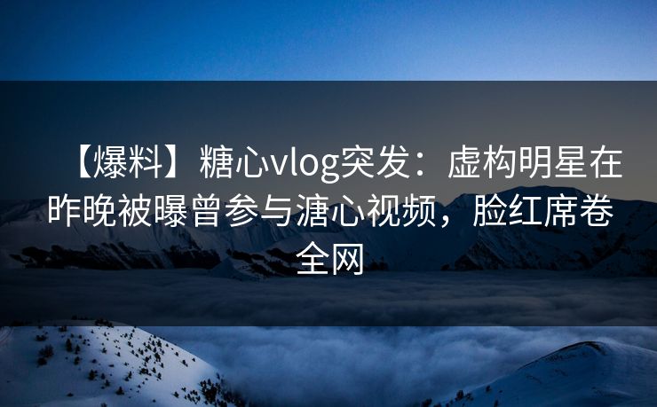 【爆料】糖心vlog突发：虚构明星在昨晚被曝曾参与溏心视频，脸红席卷全网