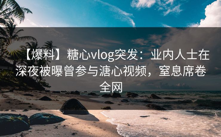 【爆料】糖心vlog突发：业内人士在深夜被曝曾参与溏心视频，窒息席卷全网