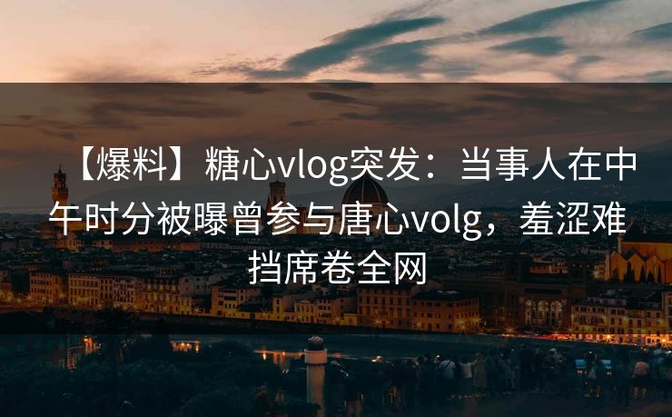 【爆料】糖心vlog突发：当事人在中午时分被曝曾参与唐心volg，羞涩难挡席卷全网