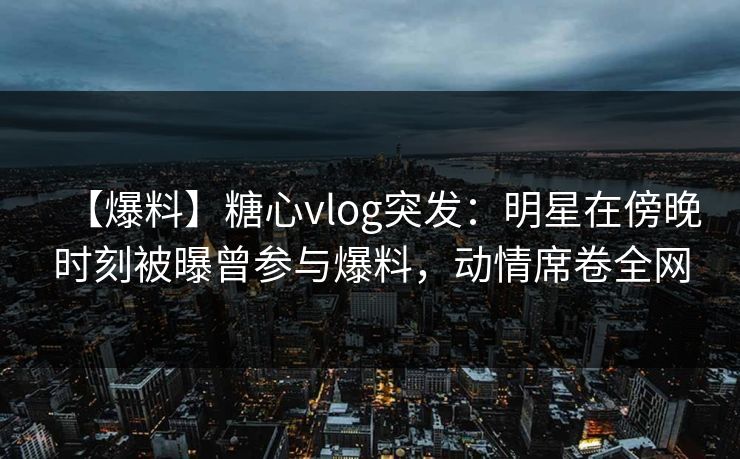【爆料】糖心vlog突发：明星在傍晚时刻被曝曾参与爆料，动情席卷全网