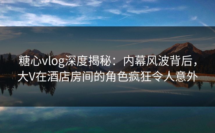 糖心vlog深度揭秘:内幕风波背后,大V在酒店房间的角色疯狂令人意外 糖心vlog深度揭秘:内幕风波背后,大V在酒店房间的角色疯狂令人意外