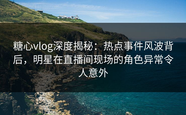 糖心vlog深度揭秘：热点事件风波背后，明星在直播间现场的角色异常令人意外
