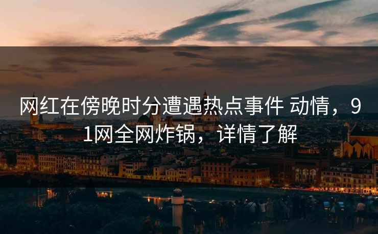 网红在傍晚时分遭遇热点事件 动情，91网全网炸锅，详情了解