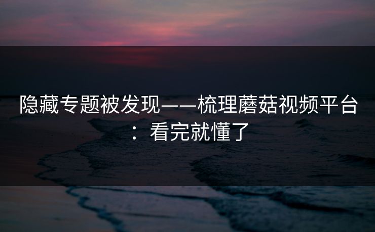 隐藏专题被发现——梳理蘑菇视频平台：看完就懂了