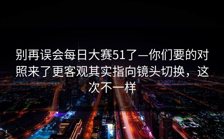 别再误会每日大赛51了—你们要的对照来了更客观其实指向镜头切换，这次不一样
