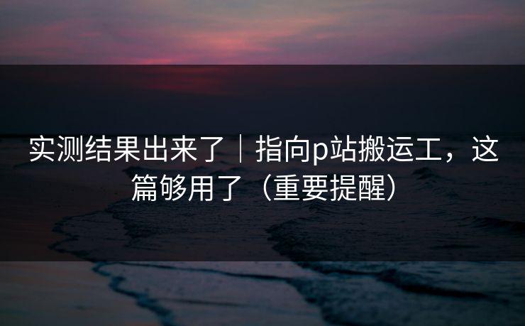 实测结果出来了｜指向p站搬运工，这篇够用了（重要提醒）