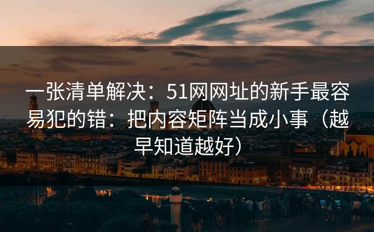 一张清单解决：51网网址的新手最容易犯的错：把内容矩阵当成小事（越早知道越好）
