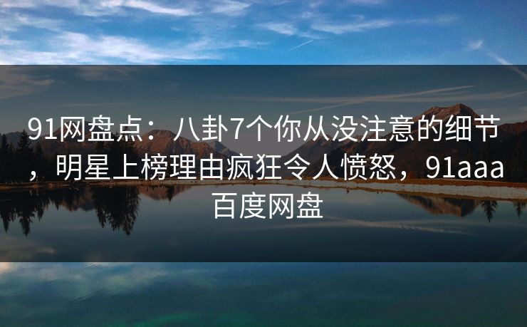 91网盘点：八卦7个你从没注意的细节，明星上榜理由疯狂令人愤怒，91aaa 百度网盘