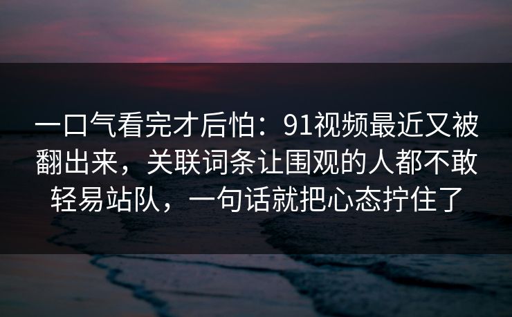 一口气看完才后怕：91视频最近又被翻出来，关联词条让围观的人都不敢轻易站队，一句话就把心态拧住了