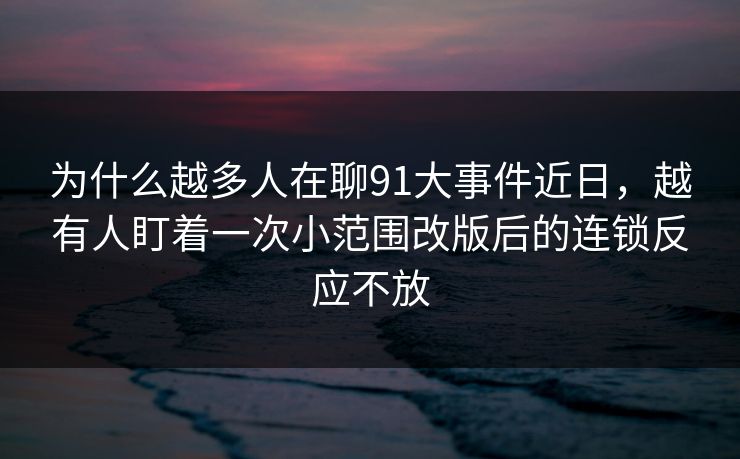 为什么越多人在聊91大事件近日，越有人盯着一次小范围改版后的连锁反应不放