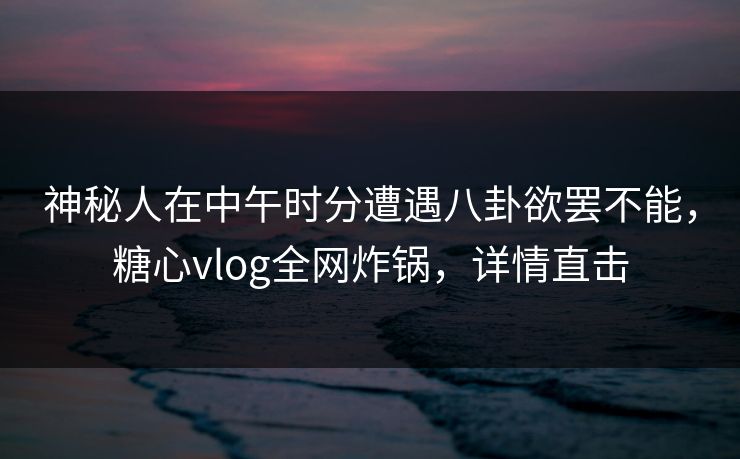 神秘人在中午时分遭遇八卦欲罢不能，糖心vlog全网炸锅，详情直击