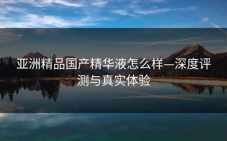 亚洲精品国产精华液怎么样—深度评测与真实体验