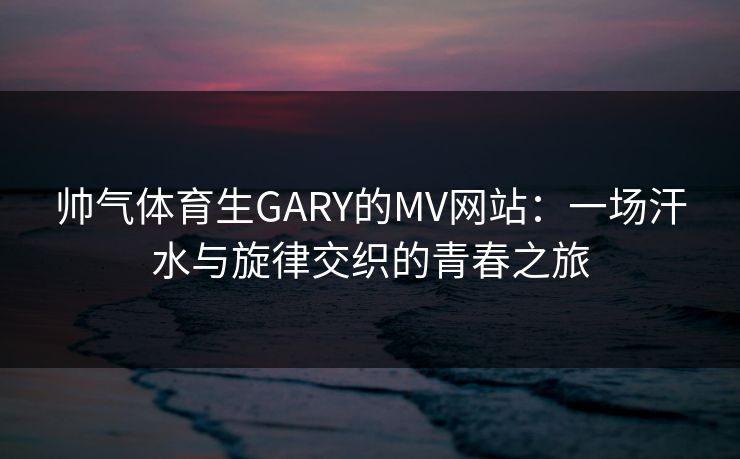 帅气体育生GARY的MV网站：一场汗水与旋律交织的青春之旅
