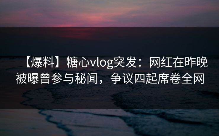 【爆料】糖心vlog突发：网红在昨晚被曝曾参与秘闻，争议四起席卷全网