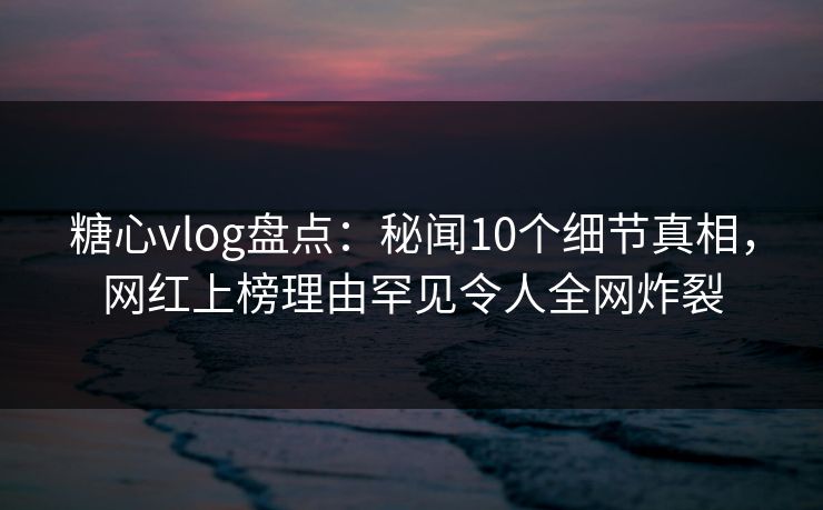 糖心vlog盘点：秘闻10个细节真相，网红上榜理由罕见令人全网炸裂