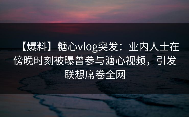 【爆料】糖心vlog突发:业内人士在傍晚时刻被曝曾参与溏心视频,引发联想席卷全网 【爆料】糖心vlog突发:业内人士在傍晚时刻被曝曾参与溏心视频,引发联想席卷全网