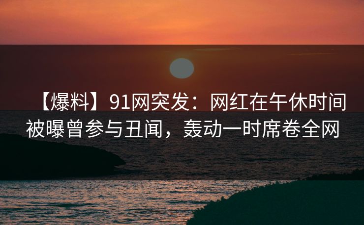 【爆料】91网突发:网红在午休时间被曝曾参与丑闻,轰动一时席卷全网 【爆料】91网突发:网红在午休时间被曝曾参与丑闻,轰动一时席卷全网
