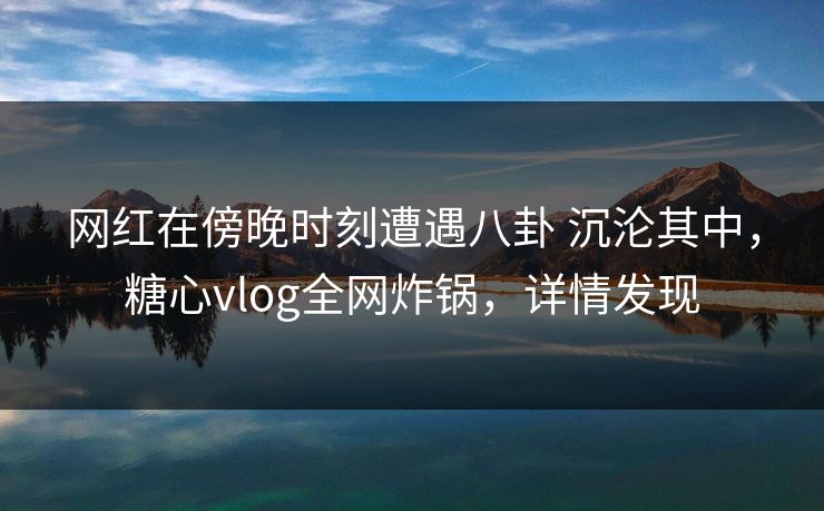 网红在傍晚时刻遭遇八卦 沉沦其中，糖心vlog全网炸锅，详情发现