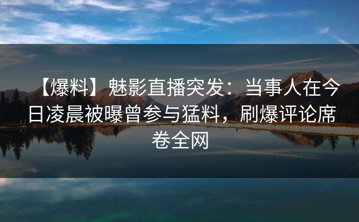 【爆料】魅影直播突发:当事人在今日凌晨被曝曾参与猛料,刷爆评论席卷全网 【爆料】魅影直播突发:当事人在今日凌晨被曝曾参与猛料,刷爆评论席卷全网