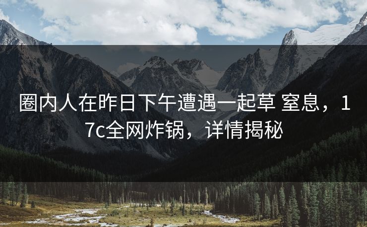 圈内人在昨日下午遭遇一起草 窒息,17c全网炸锅,详情揭秘 圈内人在昨日下午遭遇一起草 窒息,17c全网炸锅,详情揭秘