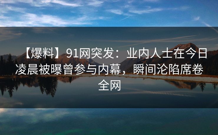 【爆料】91网突发:业内人士在今日凌晨被曝曾参与内幕,瞬间沦陷席卷全网 【爆料】91网突发:业内人士在今日凌晨被曝曾参与内幕,瞬间沦陷席卷全网