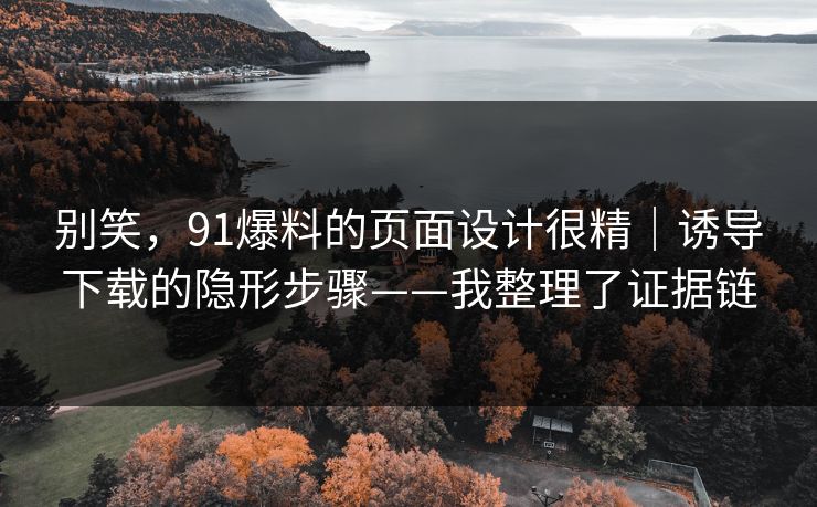 别笑,91爆料的页面设计很精|诱导下载的隐形步骤——我整理了证据链 别笑,91爆料的页面设计很精|诱导下载的隐形步骤——我整理了证据链