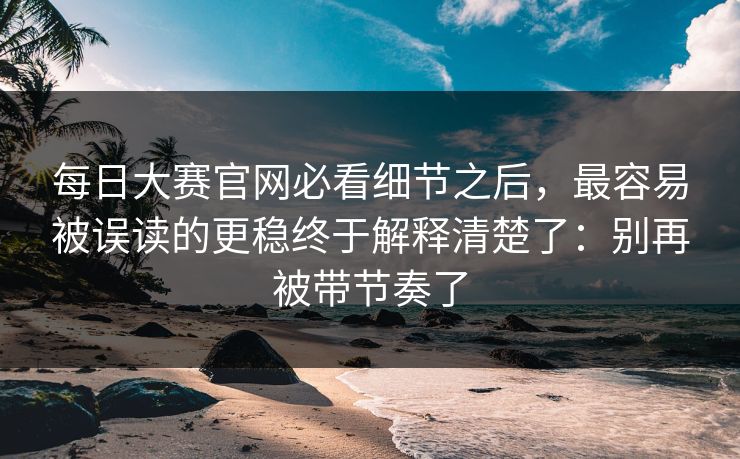 每日大赛官网必看细节之后，最容易被误读的更稳终于解释清楚了：别再被带节奏了