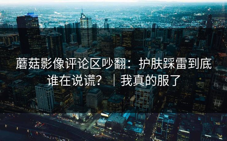 蘑菇影像评论区吵翻:护肤踩雷到底谁在说谎?|我真的服了 蘑菇影像评论区吵翻:护肤踩雷到底谁在说谎?|我真的服了