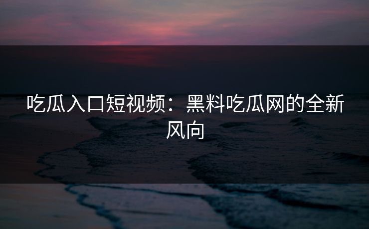 吃瓜入口短视频：黑料吃瓜网的全新风向