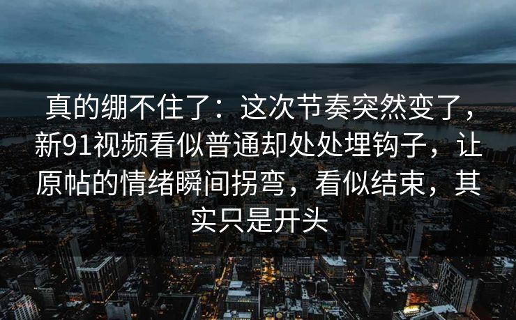 真的绷不住了:这次节奏突然变了,新91视频看似普通却处处埋钩子,让原帖的情绪瞬间拐弯,看似结束,其实只是开头 真的绷不住了:这次节奏突然变了,新91视频看似普通却处处埋钩子,让原帖的情绪瞬间拐弯,看似结束,其实只是开头