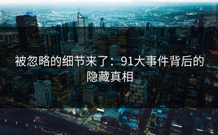 被忽略的细节来了:91大事件背后的隐藏真相 被忽略的细节来了:91大事件背后的隐藏真相